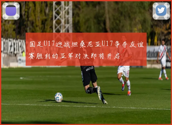 国足U17迎战坦桑尼亚U17争夺友谊赛胜利的亚军对决即将开启